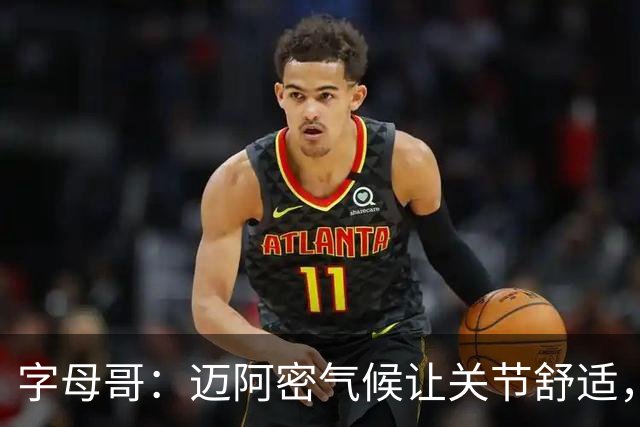 字母哥：迈阿密气候让关节舒适，热火的训练文化令人震撼